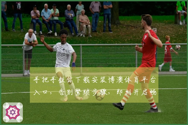 手把手教你下载安装博澳体育平台入口,告别繁琐步骤,即刻开启畅玩之旅