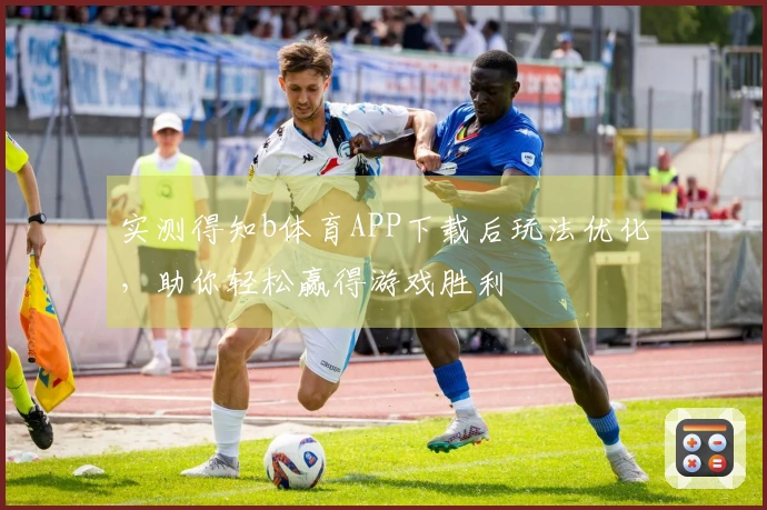 实测得知b体育APP下载后玩法优化，助你轻松赢得游戏胜利