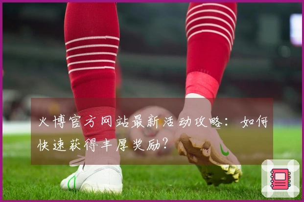 火博官方网站最新活动攻略：如何快速获得丰厚奖励？