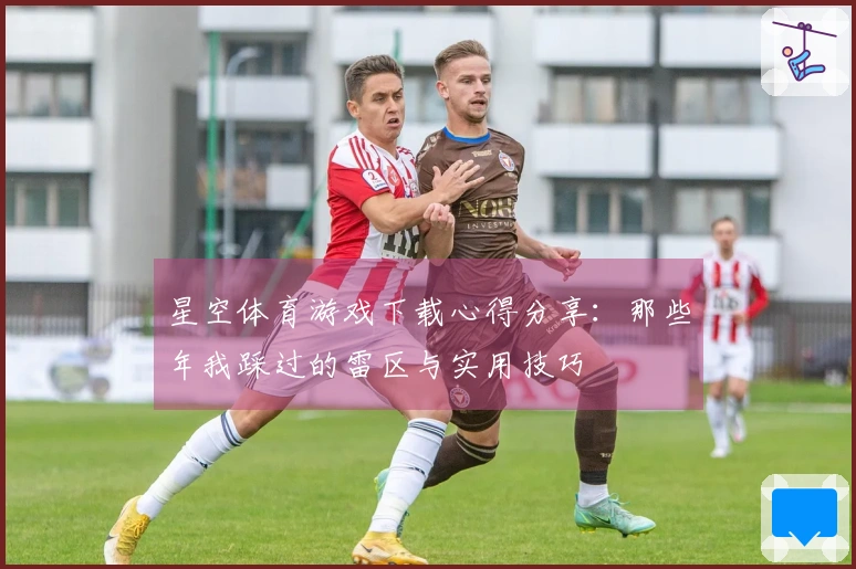 星空体育游戏下载心得分享：那些年我踩过的雷区与实用技巧