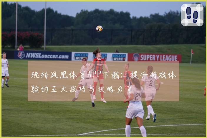 玩转凤凰体育APP下载：提升游戏体验的五大技巧与攻略分享